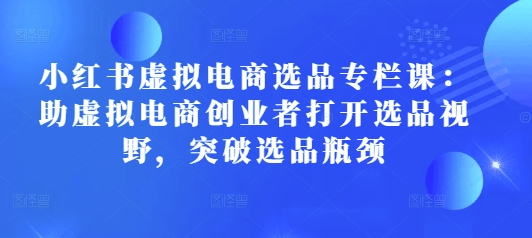 小红书虚拟电商选品专栏课：助虚拟电商创业者打开选品视野，突破选品瓶颈-爱找项目网