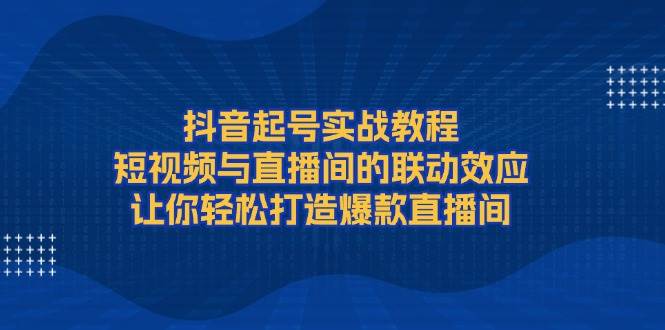 抖音起号实战教程，短视频与直播间的联动效应，让你轻松打造爆款直播间-爱找项目网