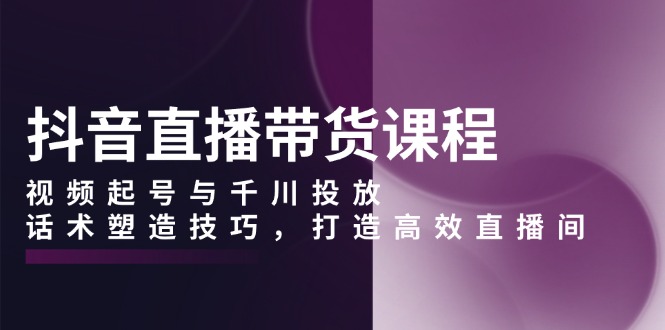 抖音直播带货课程，视频起号与千川投放，话术塑造技巧，打造高效直播间-爱找项目网