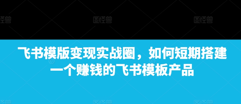 飞书模版变现实战圈，如何短期搭建一个赚钱的飞书模板产品-爱找项目网