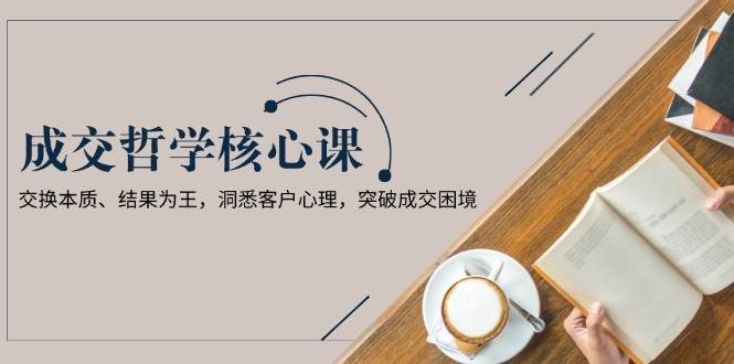 成交哲学课，交换本质、结果为王，洞悉客户心理，突破成交困境-爱找项目网