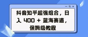 抖音知乎超强组合，日入4张， 蓝海赛道，保姆级教程-爱找项目网