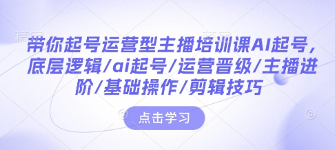 带你起号运营型主播培训课AI起号，底层逻辑/ai起号/运营晋级/主播进阶/基础操作/剪辑技巧-爱找项目网