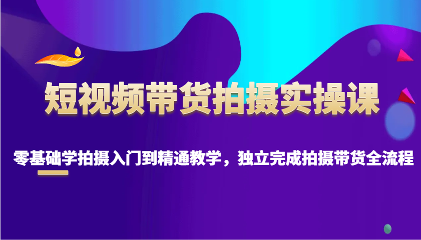 短视频带货拍摄实操课，零基础学拍摄入门到精通教学，独立完成拍摄带货全流程-爱找项目网