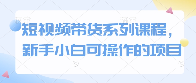 短视频带货系列课程，新手小白可操作的项目-爱找项目网