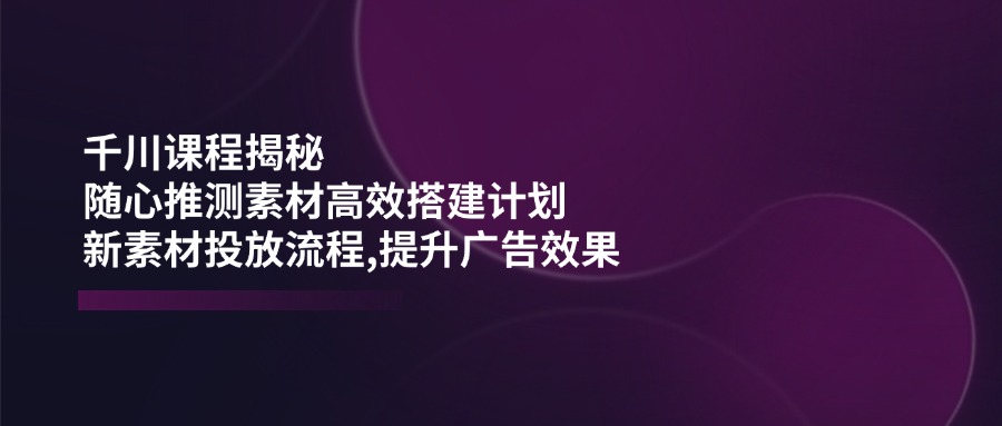 千川课程揭秘：随心推测素材高效搭建计划,新素材投放流程,提升广告效果-爱找项目网