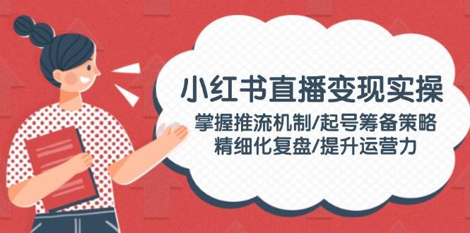 小红书直播变现实操：掌握推流机制/起号筹备策略/精细化复盘/提升运营力-爱找项目网