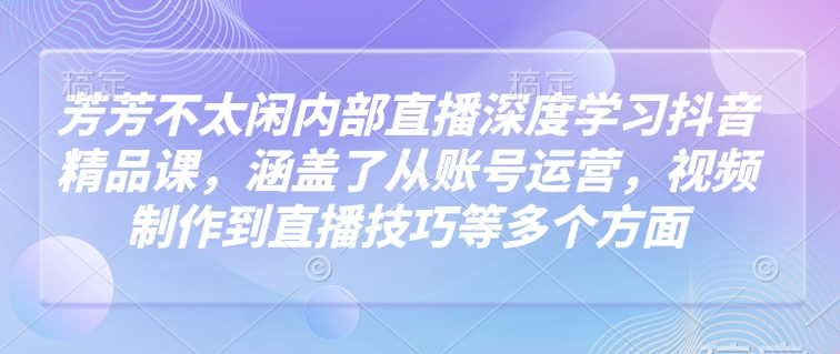 芳芳不太闲内部直播深度学习抖音精品课，涵盖了从账号运营，视频制作到直播技巧等多个方面-爱找项目网
