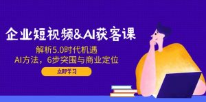 企业短视频&AI获客课：解析5.0时代机遇，AI方法，6步突围与商业定位-爱找项目网
