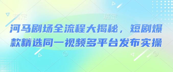 河马剧场全流程大揭秘，短剧爆款精选同一视频多平台发布实操-爱找项目网
