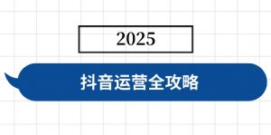 抖音运营全攻略，涵盖账号搭建、人设塑造、投流等，快速起号，实现变现-爱找项目网
