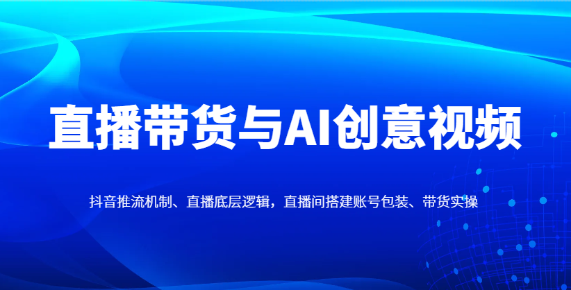 直播带货与AI创意视频，抖音推流机制、直播底层逻辑，直播间搭建账号包装、带货实操-爱找项目网