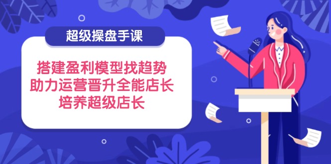 超级操盘手课，搭建盈利模型找趋势，助力运营晋升全能店长，培养超级店长-爱找项目网