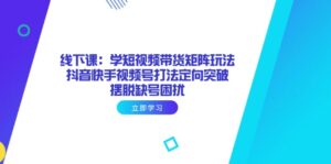 线下课：学短视频带货矩阵玩法 抖音快手视频号打法定向突破，摆脱缺号困扰-爱找项目网