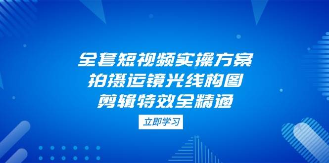 全套短视频实操方案，拍摄运镜光线构图，剪辑特效全精通-爱找项目网