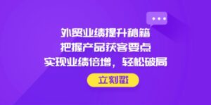 外贸业绩提升秘籍，把握产品获客要点，实现业绩倍增，轻松破局-爱找项目网