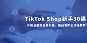 TikTok Shop新手30课,开店注册到后台设置,选品发布全流程教学-爱找项目网