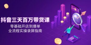 抖音三天百万带货课，零基础开店到爆单，全流程实操录屏指南-爱找项目网