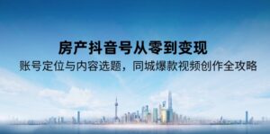 房产抖音号从零到变现,账号定位与内容选题,同城爆款视频创作全攻略-爱找项目网