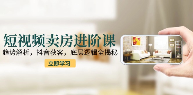 短视频卖房进阶课：趋势解析，抖音获客，底层逻辑全揭秘-爱找项目网
