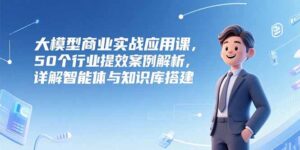 大模型商业实战应用课，50个行业提效案例解析，详解智能体与知识库搭建-爱找项目网