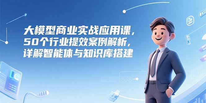 大模型商业实战应用课，50个行业提效案例解析，详解智能体与知识库搭建-爱找项目网