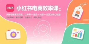 小红书电商效率课：从账号搭建到变现，以养号-选品-内容-运营为核心链路-爱找项目网
