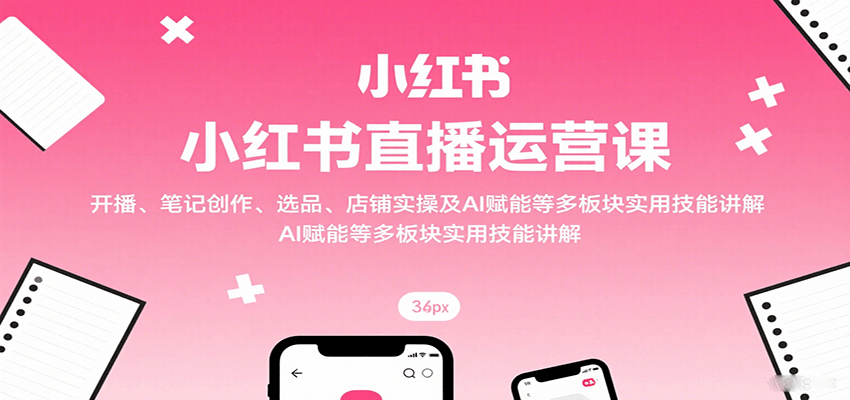小红书直播运营课：开播、笔记创作、选品、店铺实操及 AI 赋能等多板块实用技能讲解-爱找项目网