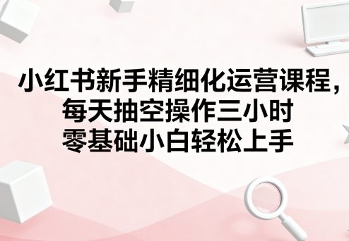 小红书新手精细化运营课程，每天抽空操作三小时，零基础小白轻松上手-爱找项目网
