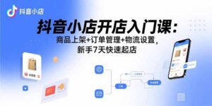 抖音小店开店入门课：商品上架+订单管理+物流设置，新手7天快速起店-爱找项目网