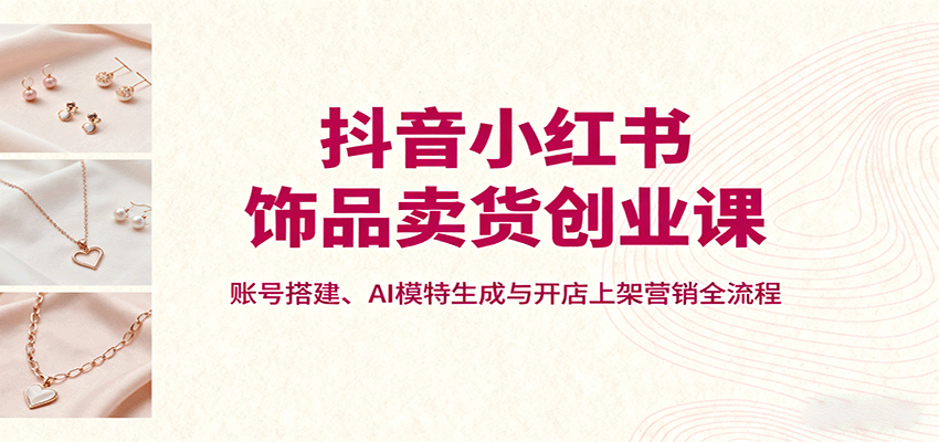 抖音小红书饰品卖货创业课,账号搭建、AI模特生成与开店上架营销全流程-爱找项目网