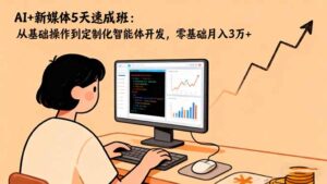 AI+新媒体5天速成班：从基础操作到定制化智能体开发，零基础月入3万+-爱找项目网