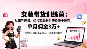 女装带货特训营：从账号授权、切片剪辑到付费投流全流程，单月佣金3万+-爱找项目网