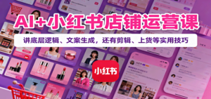 AI+小红书店铺运营课：讲底层逻辑、文案生成，还有剪辑、上货等实用技巧-爱找项目网