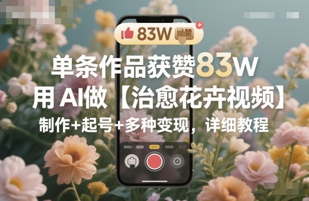 单条作品获赞83W，用AI做【治愈花卉视频】，制作+起号+多种变现，详细教程-爱找项目网