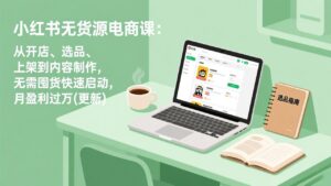 小红书无货源电商课：从开店、选品、上架到内容制作，无需囤货快速启动，月盈利过万(更新-爱找项目网