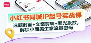 小红书同城IP起号实战课：选题封面+文案剪辑+聚光投放，解锁小而美生意流量密码-爱找项目网