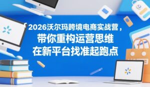 2026沃尔玛跨境电商实战营，带你重构运营思维，在新平台找准起跑点-爱找项目网