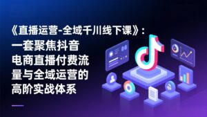 《直播运营-全域千川线下课》：一套聚焦抖音电商直播付费流量与全域运营的高阶实战体系-爱找项目网