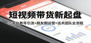 短视频带货新起盘：三平台养号引流+朋友圈运营+话术团队全流程-爱找项目网