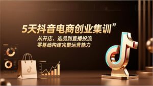 5天抖音电商创业集训：从开店、选品到直播投流，零基础构建完整运营能力-爱找项目网