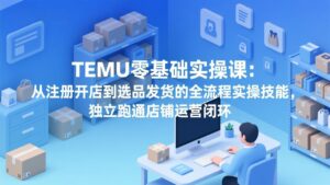 TEMU零基础实操课：从注册开店到选品发货的全流程实操技能，独立跑通店铺运营闭环-爱找项目网