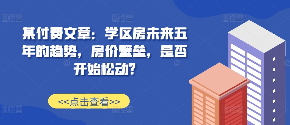 某付费文章：学区房未来五年的趋势，房价壁垒，是否开始松动?-爱找项目网