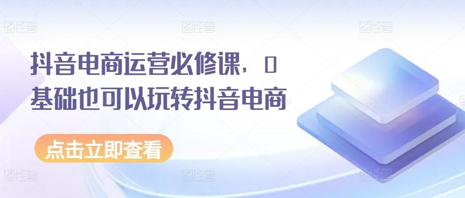 抖音电商运营必修课，0基础也可以玩转抖音电商-爱找项目网