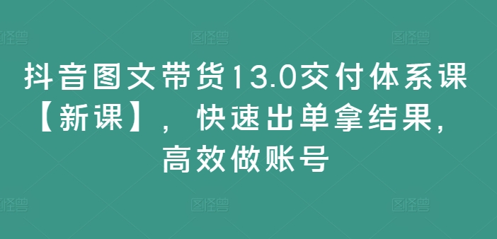 抖音图文带货13.0交付体系课【新课】，快速出单拿结果，高效做账号-爱找项目网