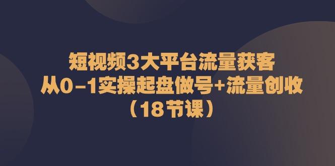 短视频3大平台流量获客：从0-1实操起盘做号+流量创收(18节课)-爱找项目网