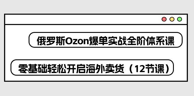 俄罗斯 Ozon-爆单实战全阶体系课，零基础轻松开启海外卖货(12节课-爱找项目网