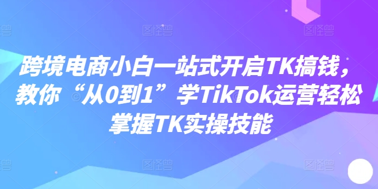 跨境电商小白一站式开启TK搞钱，教你“从0到1”学TikTok运营轻松掌握TK实操技能-爱找项目网