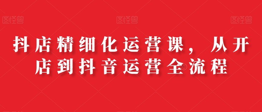 抖店精细化运营课，从开店到抖音运营全流程-爱找项目网