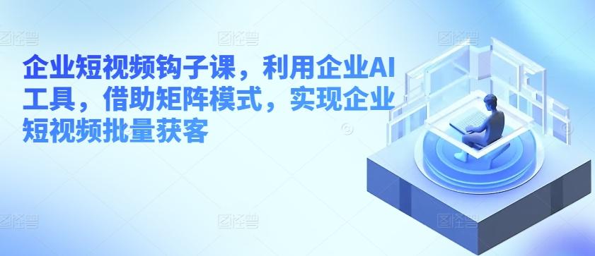 企业短视频钩子课，利用企业AI工具，借助矩阵模式，实现企业短视频批量获客-爱找项目网